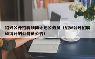 绍兴公开招聘硕博计划公务员（绍兴公开招聘硕博计划公务员公告）