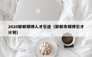 2020邯郸硕博人才引进（邯郸市硕博引才计划）