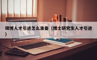 硕博人才引进怎么准备（博士研究生人才引进）