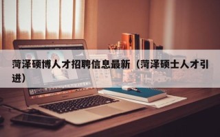 菏泽硕博人才招聘信息最新（菏泽硕士人才引进）