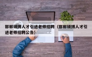 邯郸硕博人才引进老师招聘（邯郸硕博人才引进老师招聘公告）