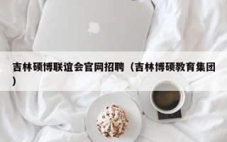 吉林硕博联谊会官网招聘（吉林博硕教育集团）