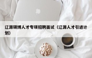 辽源硕博人才专项招聘面试（辽源人才引进计划）