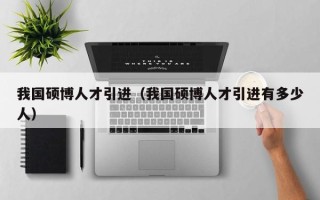 我国硕博人才引进（我国硕博人才引进有多少人）