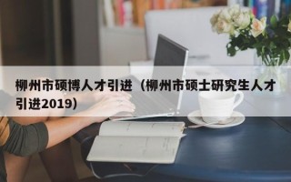 柳州市硕博人才引进（柳州市硕士研究生人才引进2019）