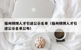 福州硕博人才引进公示名单（福州硕博人才引进公示名单公布）
