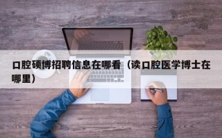 口腔硕博招聘信息在哪看（读口腔医学博士在哪里）