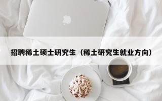 招聘稀土硕士研究生（稀土研究生就业方向）