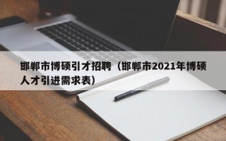 邯郸市博硕引才招聘（邯郸市2021年博硕人才引进需求表）