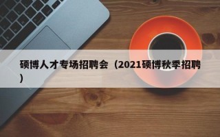 硕博人才专场招聘会（2021硕博秋季招聘）