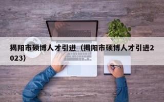 揭阳市硕博人才引进（揭阳市硕博人才引进2023）