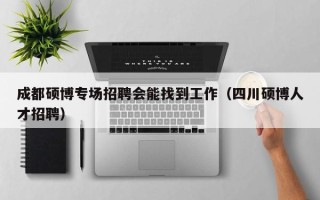 成都硕博专场招聘会能找到工作（四川硕博人才招聘）