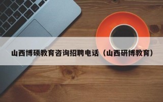 山西博硕教育咨询招聘电话（山西研博教育）