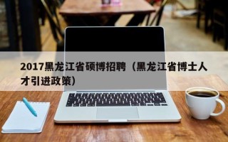 2017黑龙江省硕博招聘（黑龙江省博士人才引进政策）