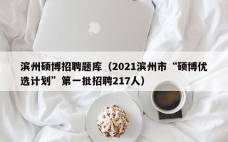 滨州硕博招聘题库（2021滨州市“硕博优选计划”第一批招聘217人）