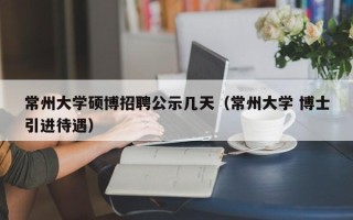 常州大学硕博招聘公示几天（常州大学 博士引进待遇）