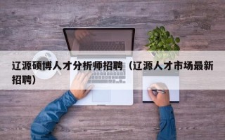 辽源硕博人才分析师招聘（辽源人才市场最新招聘）