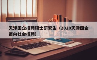 天津国企招聘硕士研究生（2020天津国企面向社会招聘）
