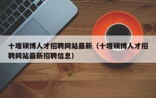 十堰硕博人才招聘网站最新（十堰硕博人才招聘网站最新招聘信息）