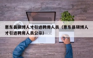 惠东县硕博人才引进聘用人员（惠东县硕博人才引进聘用人员公示）