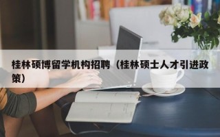 桂林硕博留学机构招聘（桂林硕士人才引进政策）