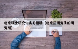 北京硕士研究生实习招聘（北京招研究生的研究所）