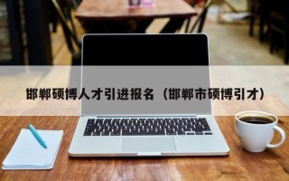 邯郸硕博人才引进报名（邯郸市硕博引才）