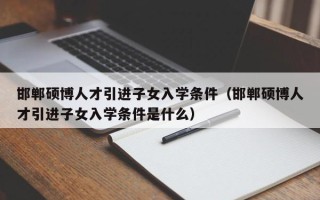 邯郸硕博人才引进子女入学条件（邯郸硕博人才引进子女入学条件是什么）