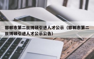 邯郸市第二批博硕引进人才公示（邯郸市第二批博硕引进人才公示公告）