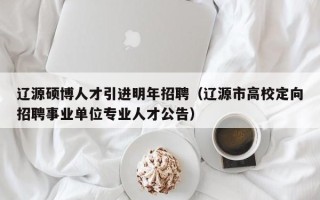 辽源硕博人才引进明年招聘（辽源市高校定向招聘事业单位专业人才公告）