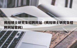 揭阳硕士研究生招聘网站（揭阳硕士研究生招聘网站官网）
