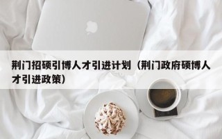 荆门招硕引博人才引进计划（荆门政府硕博人才引进政策）