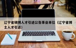 辽宁省硕博人才引进公告事业单位（辽宁省博士人才引进）