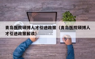 青岛医院硕博人才引进政策（青岛医院硕博人才引进政策解读）