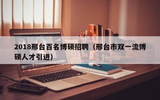 2018邢台百名博硕招聘（邢台市双一流博硕人才引进）
