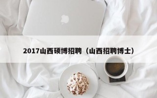 2017山西硕博招聘（山西招聘博士）