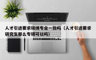 人才引进要求硕博专业一致吗（人才引进要求研究生那么专硕可以吗）