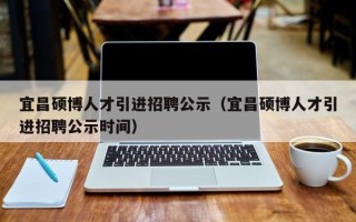 宜昌硕博人才引进招聘公示（宜昌硕博人才引进招聘公示时间）