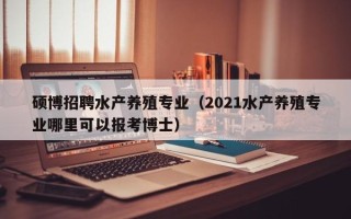 硕博招聘水产养殖专业（2021水产养殖专业哪里可以报考博士）
