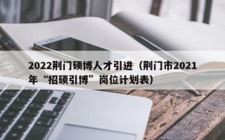 2022荆门硕博人才引进（荆门市2021年“招硕引博”岗位计划表）