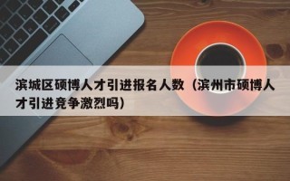 滨城区硕博人才引进报名人数（滨州市硕博人才引进竞争激烈吗）