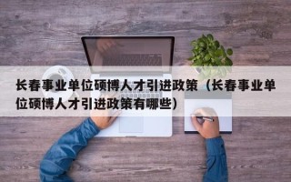 长春事业单位硕博人才引进政策（长春事业单位硕博人才引进政策有哪些）
