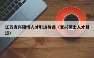 江苏宜兴硕博人才引进待遇（宜兴硕士人才引进）