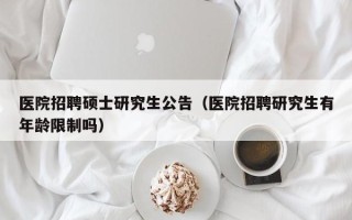 医院招聘硕士研究生公告（医院招聘研究生有年龄限制吗）