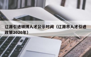辽源引进硕博人才公示时间（辽源市人才引进政策2020年）