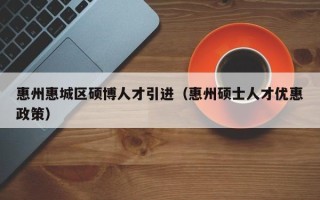 惠州惠城区硕博人才引进（惠州硕士人才优惠政策）