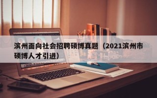 滨州面向社会招聘硕博真题（2021滨州市硕博人才引进）