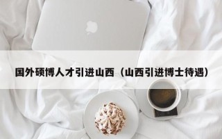国外硕博人才引进山西（山西引进博士待遇）