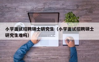小学面试招聘硕士研究生（小学面试招聘硕士研究生难吗）