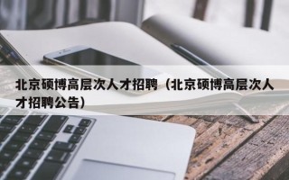 北京硕博高层次人才招聘（北京硕博高层次人才招聘公告）